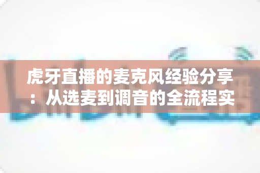 虎牙直播的麦克风经验分享：从选麦到调音的全流程实战指南