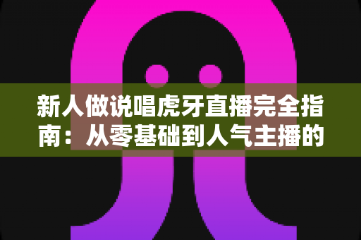 新人做说唱虎牙直播完全指南:从零基础到人气主播的实战攻略 新人做说唱虎牙直播完全指南:从零基础到人气主播的实战攻略