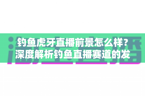 钓鱼虎牙直播前景怎么样?深度解析钓鱼直播赛道的发展潜力、变现模式与入局指南 钓鱼虎牙直播前景怎么样?深度解析钓鱼直播赛道的发展潜力、变现模式与入局指南