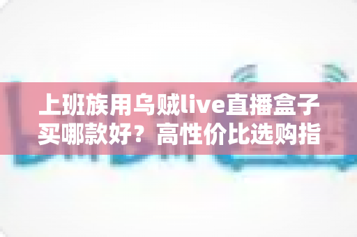 上班族用乌贼live直播盒子买哪款好?高性价比选购指南与避坑攻略 上班族用乌贼live直播盒子买哪款好?高性价比选购指南与避坑攻略