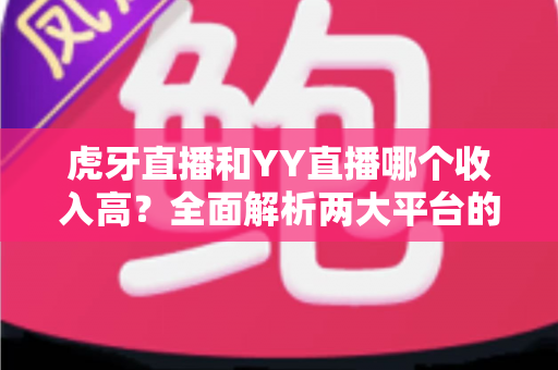 虎牙直播和YY直播哪个收入高?全面解析两大平台的主播收益真相 虎牙直播和YY直播哪个收入高?全面解析两大平台的主播收益真相