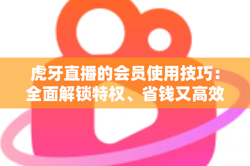 虎牙直播的会员使用技巧:全面解锁特权、省钱又高效观看直播的实战指南 虎牙直播的会员使用技巧:全面解锁特权、省钱又高效观看直播的实战指南