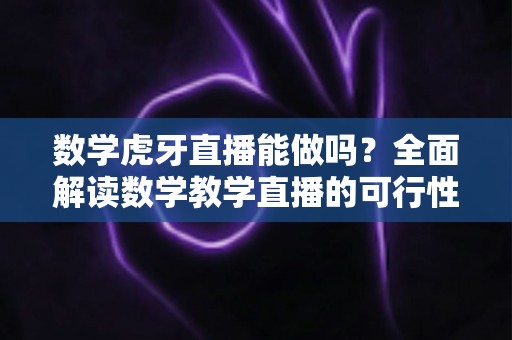 数学虎牙直播能做吗？全面解读数学教学直播的可行性、实操方法与变现前景