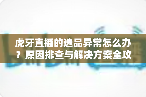 虎牙直播的选品异常怎么办?原因排查与解决方案全攻略 虎牙直播的选品异常怎么办?原因排查与解决方案全攻略