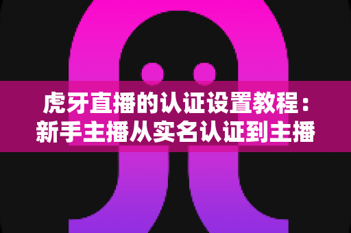 虎牙直播的认证设置教程:新手主播从实名认证到主播认证的全流程实操指南 虎牙直播的认证设置教程:新手主播从实名认证到主播认证的全流程实操指南
