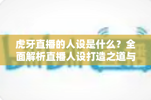 虎牙直播的人设是什么？全面解析直播人设打造之道与平台定位