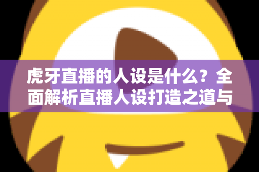 虎牙直播的人设是什么？全面解析直播人设打造之道与平台定位