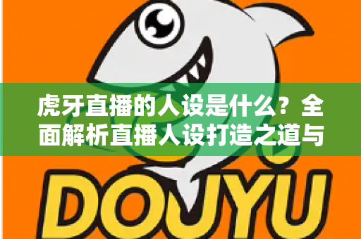 虎牙直播的人设是什么？全面解析直播人设打造之道与平台定位