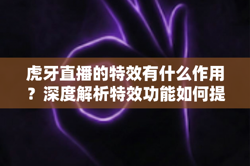 虎牙直播的特效有什么作用？深度解析特效功能如何提升直播体验与主播影响力