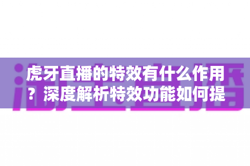 虎牙直播的特效有什么作用？深度解析特效功能如何提升直播体验与主播影响力