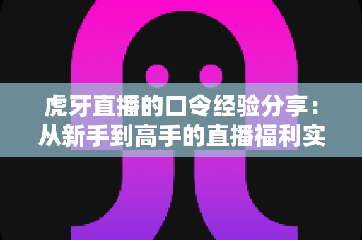 虎牙直播的口令经验分享:从新手到高手的直播福利实战全攻略 虎牙直播的口令经验分享:从新手到高手的直播福利实战全攻略