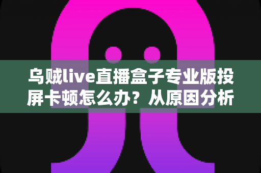 乌贼live直播盒子专业版投屏卡顿怎么办？从原因分析到彻底解决的完整优化指南
