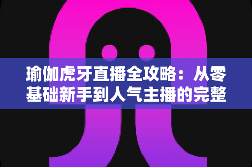 瑜伽虎牙直播全攻略：从零基础新手到人气主播的完整实战指南