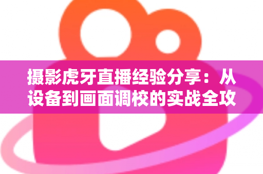 摄影虎牙直播经验分享：从设备到画面调校的实战全攻略