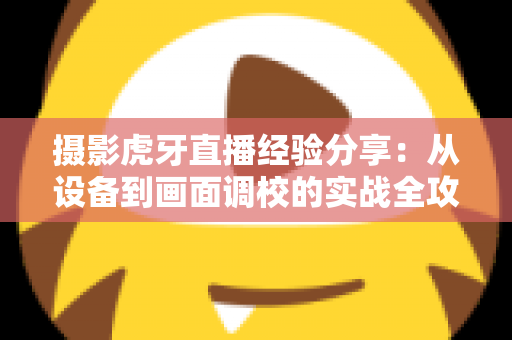 摄影虎牙直播经验分享：从设备到画面调校的实战全攻略