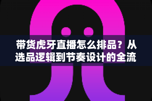 带货虎牙直播怎么排品？从选品逻辑到节奏设计的全流程实战指南