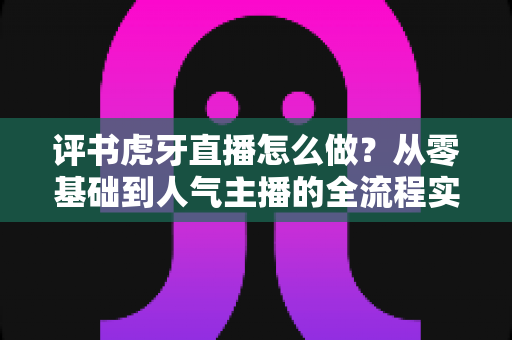 评书虎牙直播怎么做？从零基础到人气主播的全流程实战指南