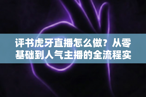 评书虎牙直播怎么做？从零基础到人气主播的全流程实战指南