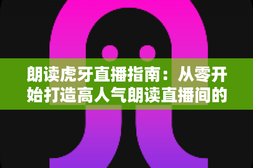 朗读虎牙直播指南：从零开始打造高人气朗读直播间的完整攻略