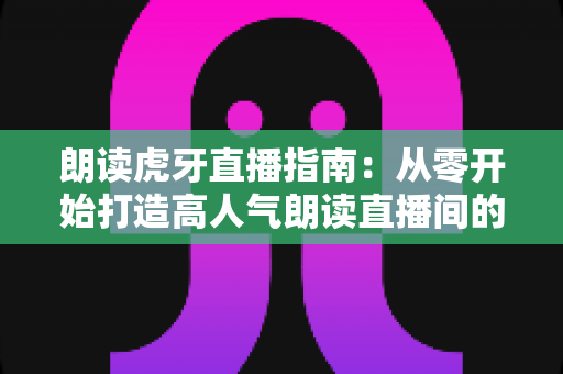 朗读虎牙直播指南：从零开始打造高人气朗读直播间的完整攻略