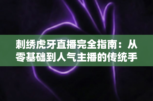 刺绣虎牙直播完全指南：从零基础到人气主播的传统手工艺直播教程