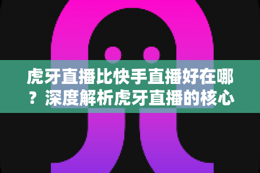 虎牙直播比快手直播好在哪？深度解析虎牙直播的核心优势与平台选择全指南
