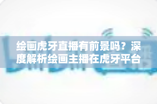 绘画虎牙直播有前景吗?深度解析绘画主播在虎牙平台的发展机遇、挑战与变现前景 绘画虎牙直播有前景吗?深度解析绘画主播在虎牙平台的发展机遇、挑战与变现前景