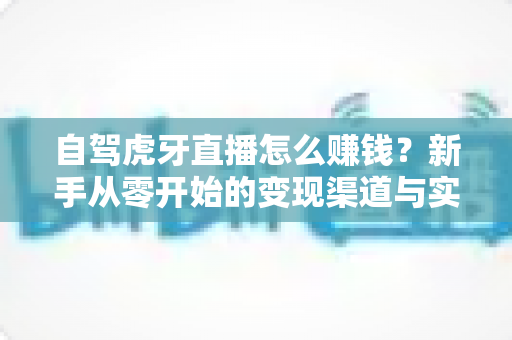自驾虎牙直播怎么赚钱？新手从零开始的变现渠道与实操攻略全解析