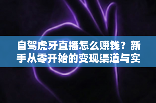 自驾虎牙直播怎么赚钱？新手从零开始的变现渠道与实操攻略全解析