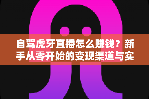 自驾虎牙直播怎么赚钱？新手从零开始的变现渠道与实操攻略全解析