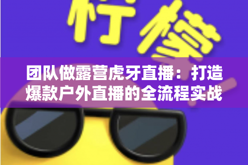 团队做露营虎牙直播:打造爆款户外直播的全流程实战指南 团队做露营虎牙直播:打造爆款户外直播的全流程实战指南
