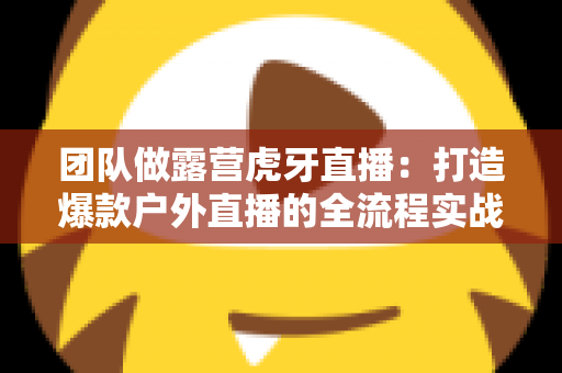 团队做露营虎牙直播:打造爆款户外直播的全流程实战指南 团队做露营虎牙直播:打造爆款户外直播的全流程实战指南