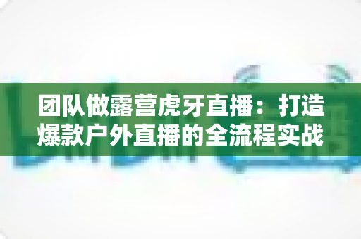 团队做露营虎牙直播:打造爆款户外直播的全流程实战指南 团队做露营虎牙直播:打造爆款户外直播的全流程实战指南