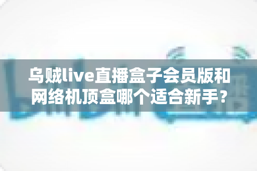 乌贼live直播盒子会员版和网络机顶盒哪个适合新手?2025年最新选购指南与避坑全攻略 乌贼live直播盒子会员版和网络机顶盒哪个适合新手?2025年最新选购指南与避坑全攻略