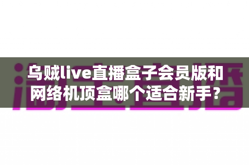 乌贼live直播盒子会员版和网络机顶盒哪个适合新手？2025年最新选购指南与避坑全攻略