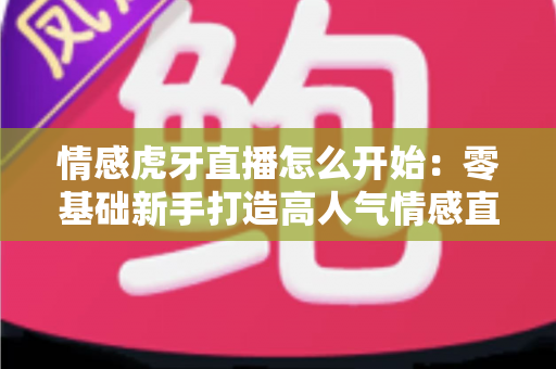 情感虎牙直播怎么开始：零基础新手打造高人气情感直播间的全流程实操指南