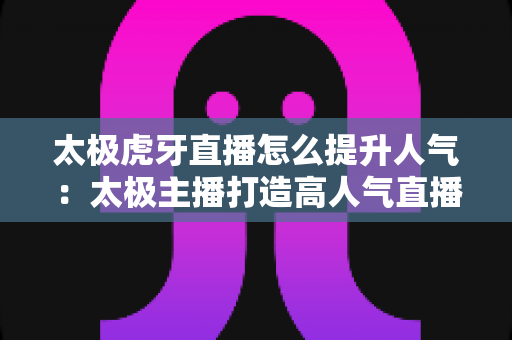 太极虎牙直播怎么提升人气:太极主播打造高人气直播间的完整攻略 太极虎牙直播怎么提升人气:太极主播打造高人气直播间的完整攻略