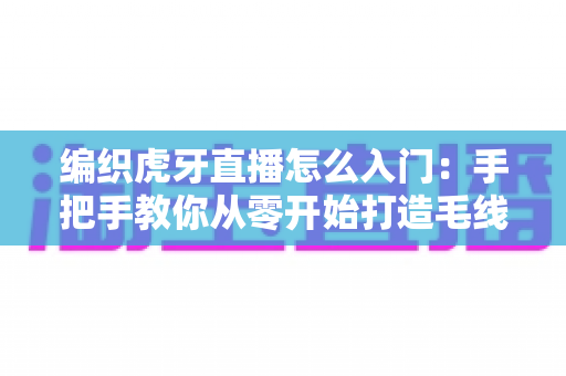 编织虎牙直播怎么入门：手把手教你从零开始打造毛线手工直播间的完整新手指南