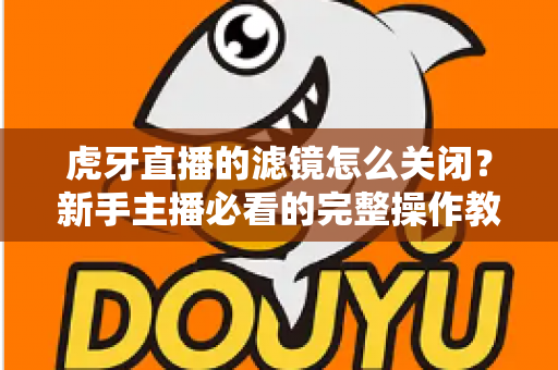 虎牙直播的滤镜怎么关闭?新手主播必看的完整操作教程与实用技巧 虎牙直播的滤镜怎么关闭?新手主播必看的完整操作教程与实用技巧