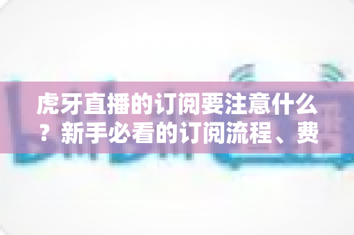 虎牙直播的订阅要注意什么?新手必看的订阅流程、费用明细与理性消费避坑指南 虎牙直播的订阅要注意什么?新手必看的订阅流程、费用明细与理性消费避坑指南