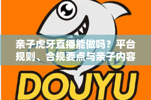 亲子虎牙直播能做吗?平台规则、合规要点与亲子内容运营全解析 亲子虎牙直播能做吗?平台规则、合规要点与亲子内容运营全解析