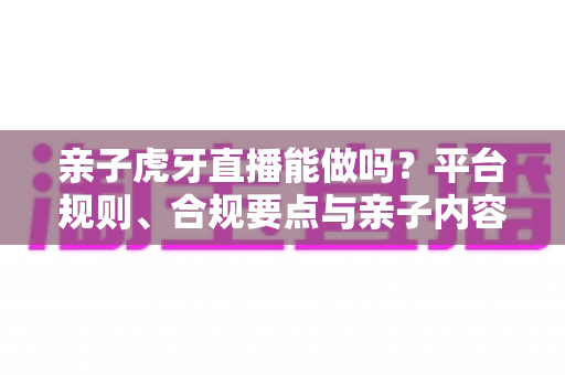 亲子虎牙直播能做吗?平台规则、合规要点与亲子内容运营全解析 亲子虎牙直播能做吗?平台规则、合规要点与亲子内容运营全解析