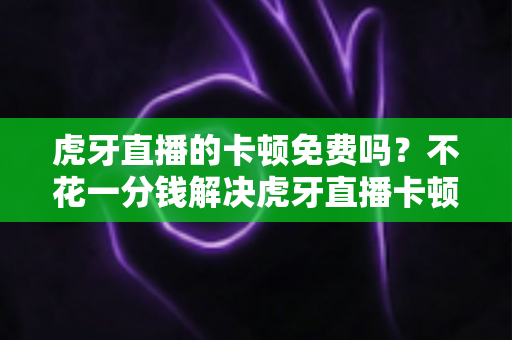 虎牙直播的卡顿免费吗？不花一分钱解决虎牙直播卡顿的完整实用指南