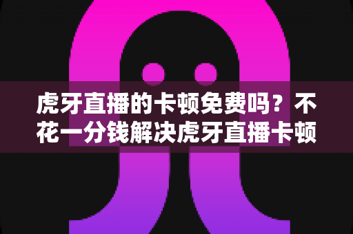 虎牙直播的卡顿免费吗？不花一分钱解决虎牙直播卡顿的完整实用指南