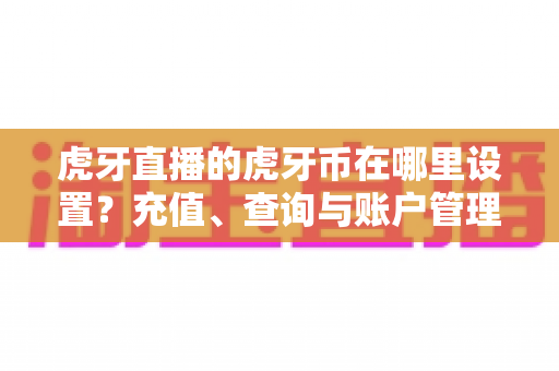 虎牙直播的虎牙币在哪里设置?充值、查询与账户管理一站式全攻略 虎牙直播的虎牙币在哪里设置?充值、查询与账户管理一站式全攻略