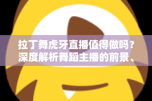拉丁舞虎牙直播值得做吗？深度解析舞蹈主播的前景、收益与入行指南