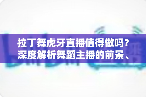 拉丁舞虎牙直播值得做吗？深度解析舞蹈主播的前景、收益与入行指南