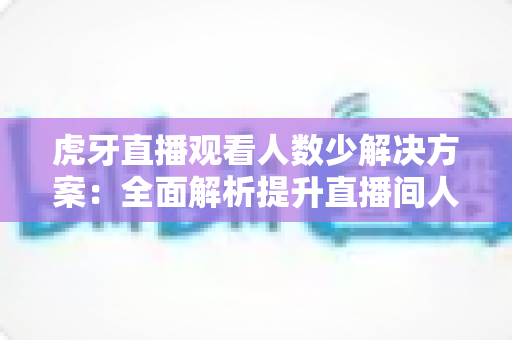 虎牙直播观看人数少解决方案：全面解析提升直播间人气的实战策略