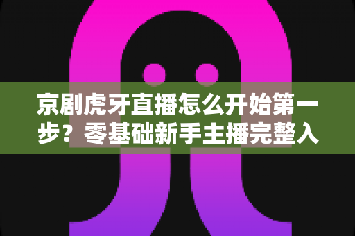 京剧虎牙直播怎么开始第一步?零基础新手主播完整入门指南 京剧虎牙直播怎么开始第一步?零基础新手主播完整入门指南