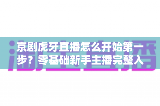 京剧虎牙直播怎么开始第一步?零基础新手主播完整入门指南 京剧虎牙直播怎么开始第一步?零基础新手主播完整入门指南